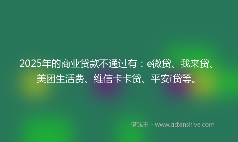 2025年的商业贷款不通过有：e微贷、我来贷、美团生活费、维信卡卡贷、平安i贷等。