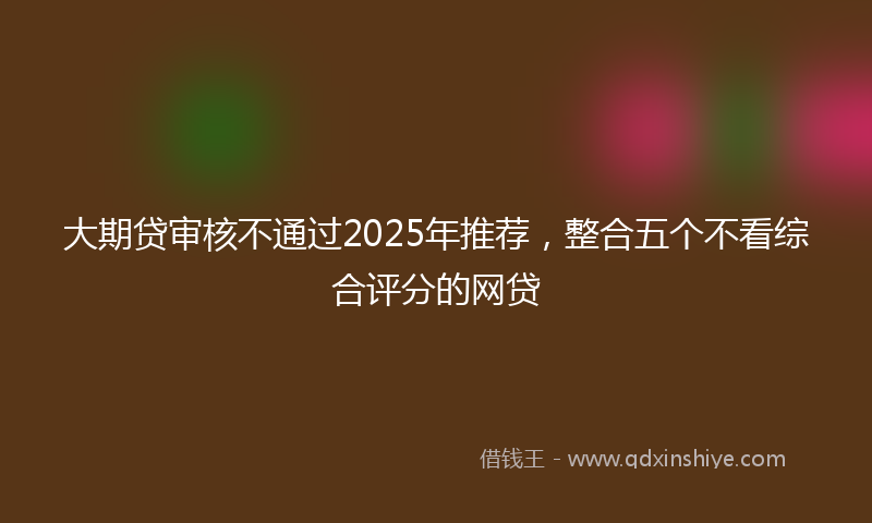 大期贷审核不通过2025年推荐，整合五个不看综合评分的网贷