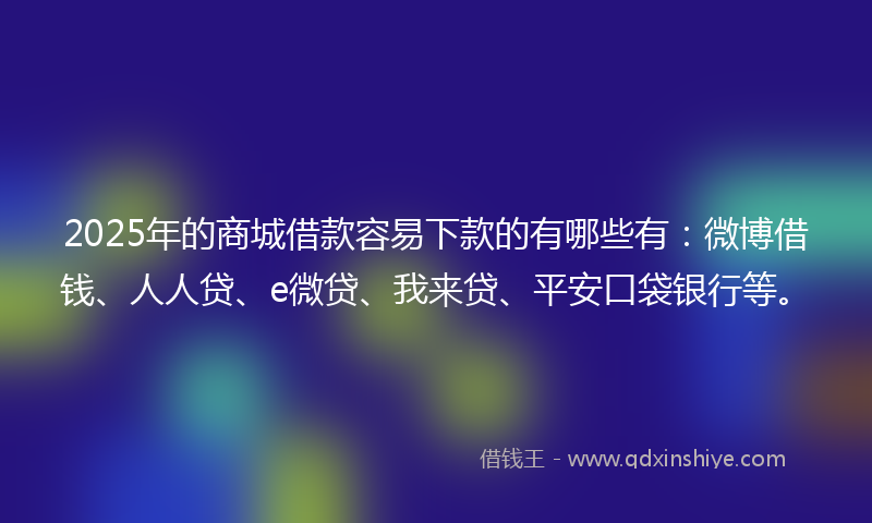2025年的商城借款容易下款的有哪些有：微博借钱、人人贷、e微贷、我来贷、平安口袋银行等。