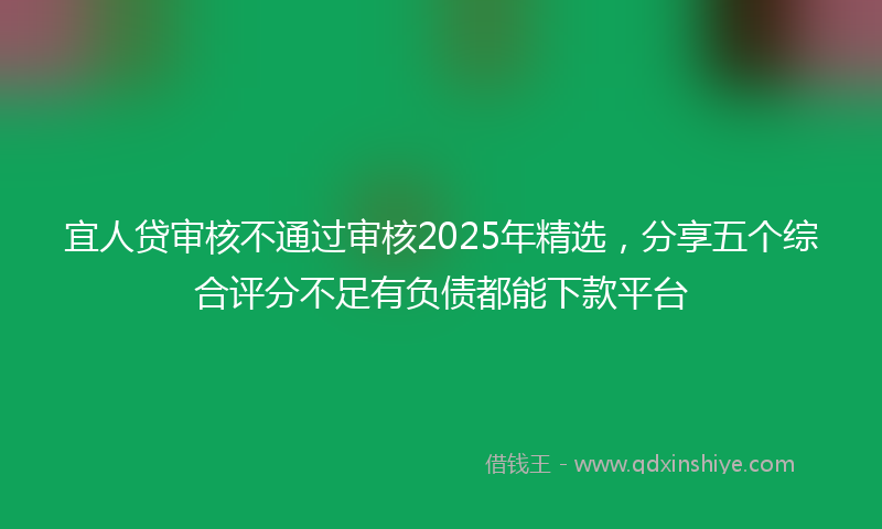 宜人贷审核不通过审核2025年精选，分享五个综合评分不足有负债都能下款平台