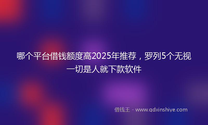 哪个平台借钱额度高2025年推荐，罗列5个无视一切是人就下款软件