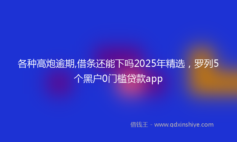 各种高炮逾期,借条还能下吗2025年精选，罗列5个黑户0门槛贷款app