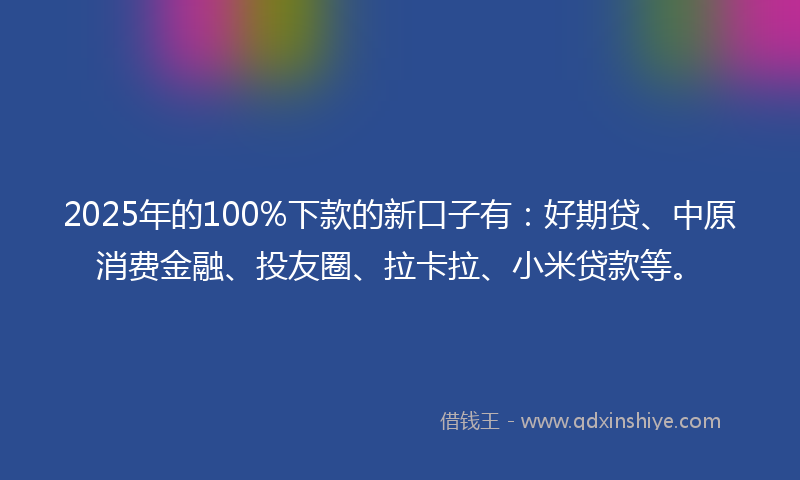 2025年的100%下款的新口子有：好期贷、中原消费金融、投友圈、拉卡拉、小米贷款等。