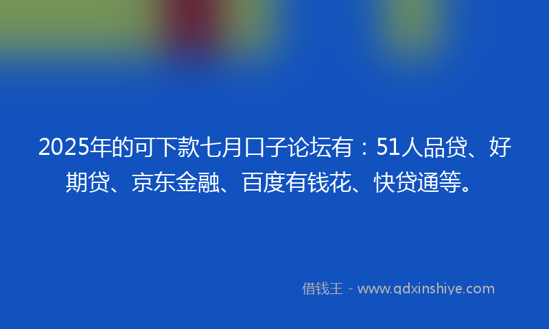 2025年的可下款七月口子论坛有：51人品贷、好期贷、京东金融、百度有钱花、快贷通等。