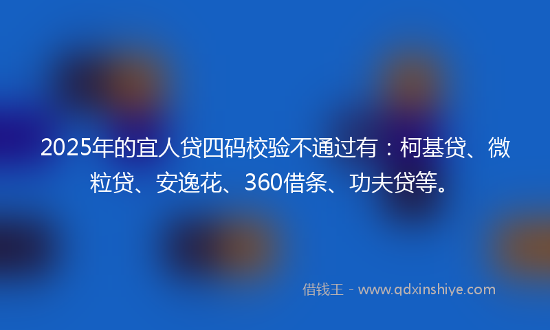 2025年的宜人贷四码校验不通过有：柯基贷、微粒贷、安逸花、360借条、功夫贷等。