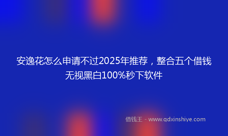 安逸花怎么申请不过2025年推荐，整合五个借钱无视黑白100%秒下软件