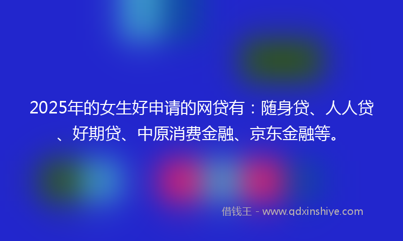 2025年的女生好申请的网贷有：随身贷、人人贷、好期贷、中原消费金融、京东金融等。