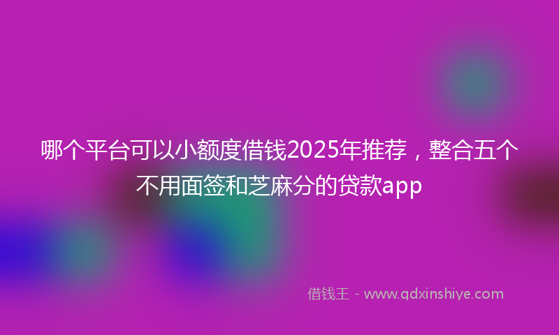 哪个平台可以小额度借钱2025年推荐，整合五个不用面签和芝麻分的贷款app