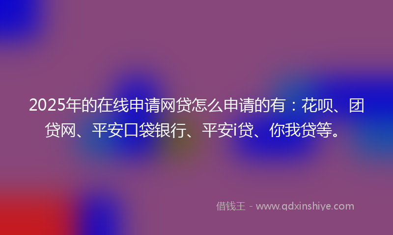 2025年的在线申请网贷怎么申请的有：花呗、团贷网、平安口袋银行、平安i贷、你我贷等。