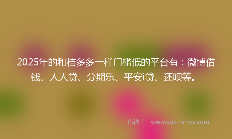 2025年的和桔多多一样门槛低的平台有：微博借钱、人人贷、分期乐、平安i贷、还呗等。