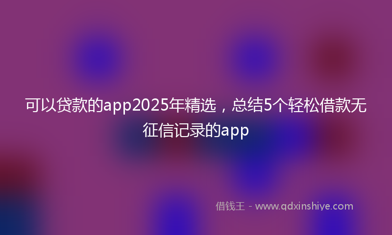 可以贷款的app2025年精选，总结5个轻松借款无征信记录的app