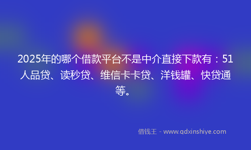 2025年的哪个借款平台不是中介直接下款有：51人品贷、读秒贷、维信卡卡贷、洋钱罐、快贷通等。