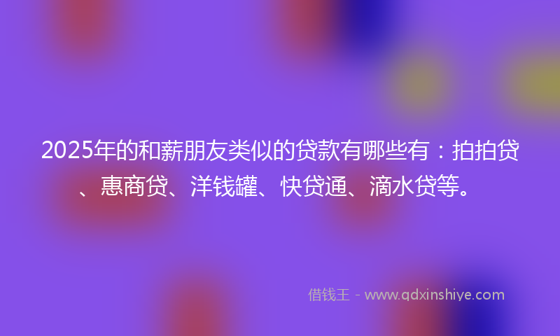2025年的和薪朋友类似的贷款有哪些有：拍拍贷、惠商贷、洋钱罐、快贷通、滴水贷等。