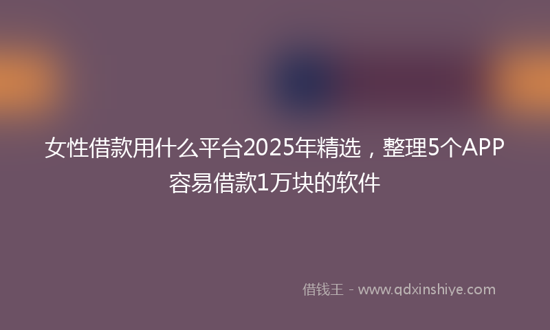 女性借款用什么平台2025年精选，整理5个APP容易借款1万块的软件