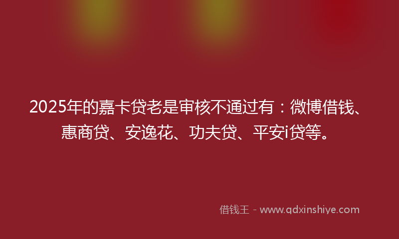 2025年的嘉卡贷老是审核不通过有：微博借钱、惠商贷、安逸花、功夫贷、平安i贷等。