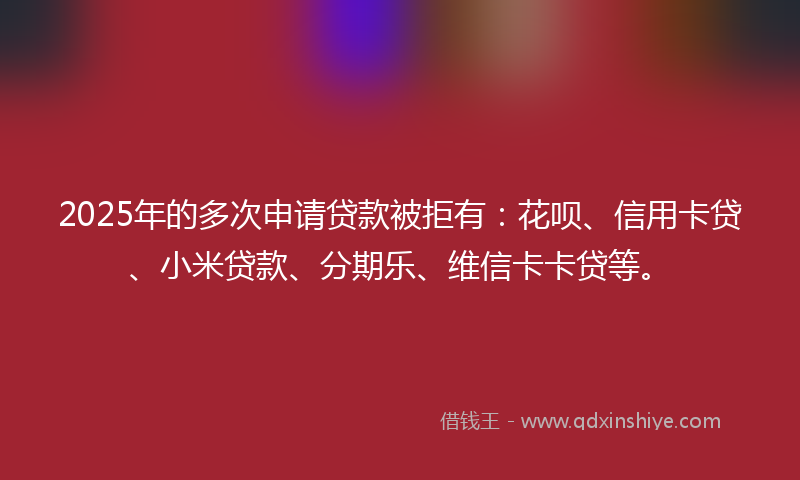 2025年的多次申请贷款被拒有：花呗、信用卡贷、小米贷款、分期乐、维信卡卡贷等。