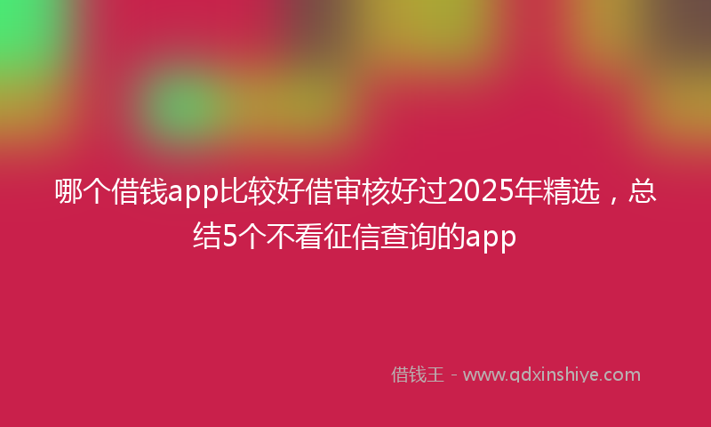 哪个借钱app比较好借审核好过2025年精选，总结5个不看征信查询的app
