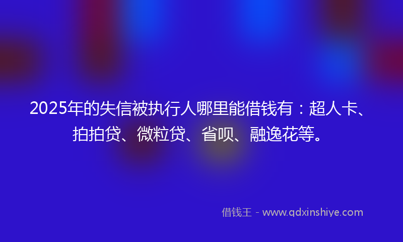 2025年的失信被执行人哪里能借钱有：超人卡、拍拍贷、微粒贷、省呗、融逸花等。