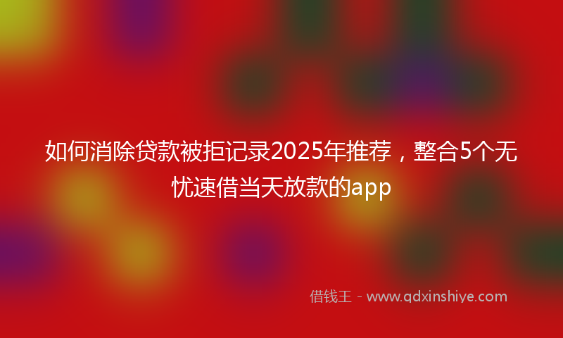 如何消除贷款被拒记录2025年推荐，整合5个无忧速借当天放款的app