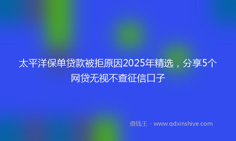 太平洋保单贷款被拒原因2025年精选，分享5个网贷无视不查征信口子