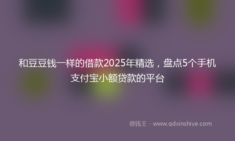 和豆豆钱一样的借款2025年精选，盘点5个手机支付宝小额贷款的平台