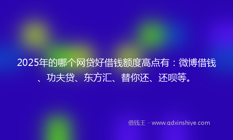 2025年的哪个网贷好借钱额度高点有：微博借钱、功夫贷、东方汇、替你还、还呗等。