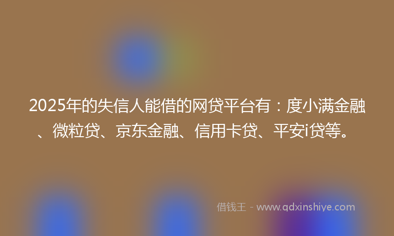 2025年的失信人能借的网贷平台有：度小满金融、微粒贷、京东金融、信用卡贷、平安i贷等。
