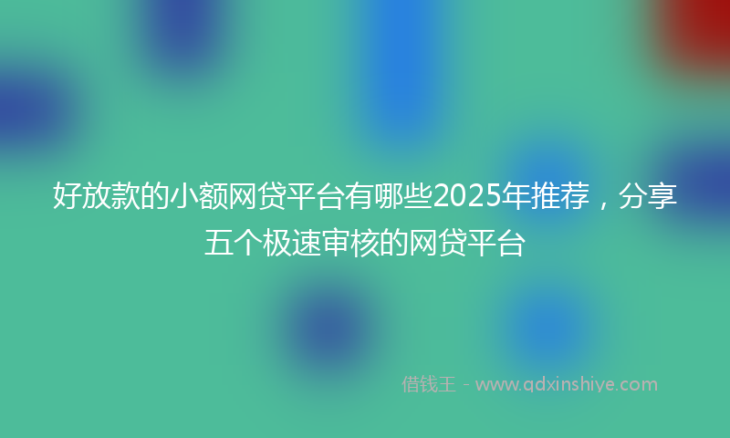 好放款的小额网贷平台有哪些2025年推荐，分享五个极速审核的网贷平台