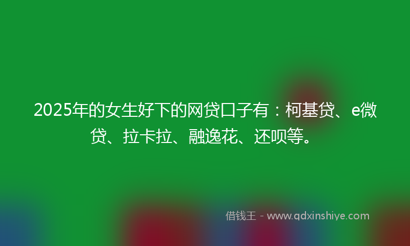 2025年的女生好下的网贷口子有：柯基贷、e微贷、拉卡拉、融逸花、还呗等。