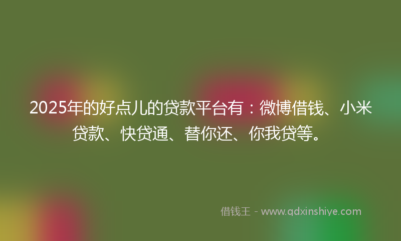 2025年的好点儿的贷款平台有：微博借钱、小米贷款、快贷通、替你还、你我贷等。