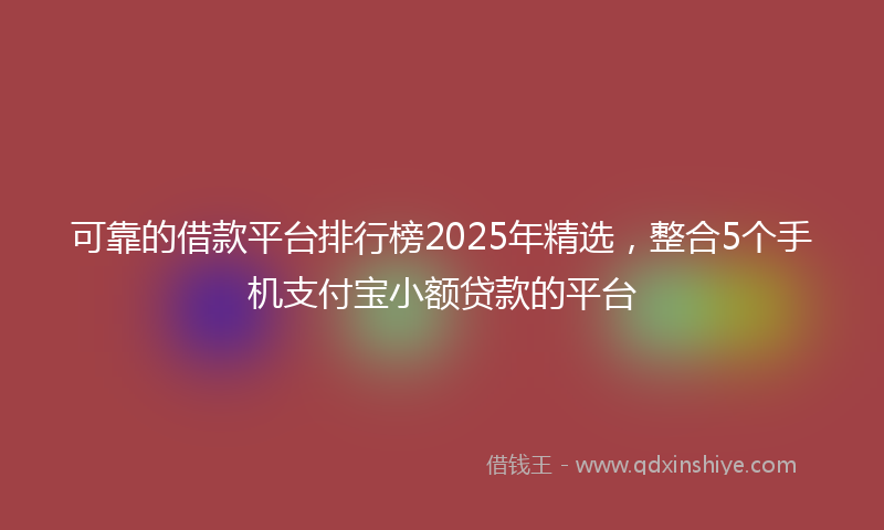 可靠的借款平台排行榜2025年精选，整合5个手机支付宝小额贷款的平台