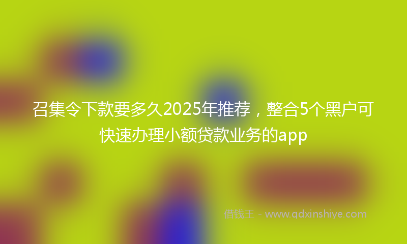 召集令下款要多久2025年推荐，整合5个黑户可快速办理小额贷款业务的app