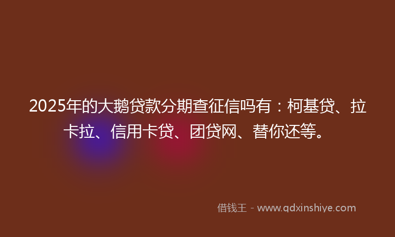 2025年的大鹅贷款分期查征信吗有：柯基贷、拉卡拉、信用卡贷、团贷网、替你还等。
