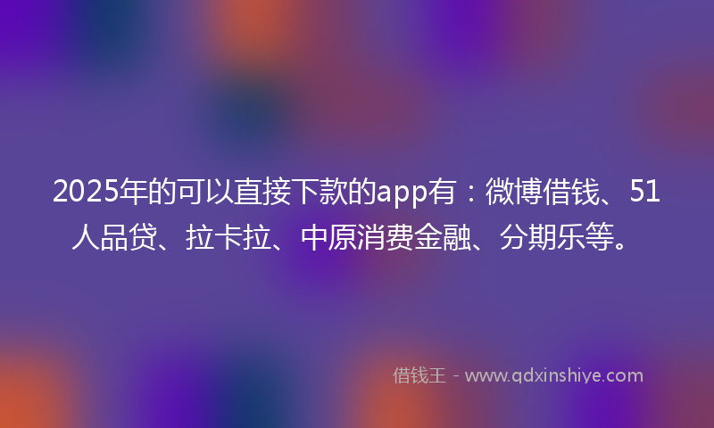2025年的可以直接下款的app有：微博借钱、51人品贷、拉卡拉、中原消费金融、分期乐等。