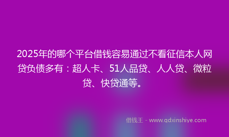2025年的哪个平台借钱容易通过不看征信本人网贷负债多有：超人卡、51人品贷、人人贷、微粒贷、快贷通等。