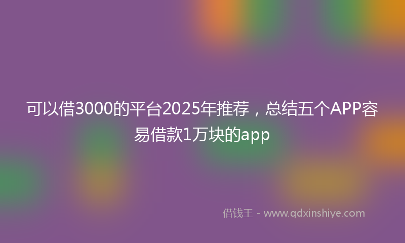 可以借3000的平台2025年推荐，总结五个APP容易借款1万块的app