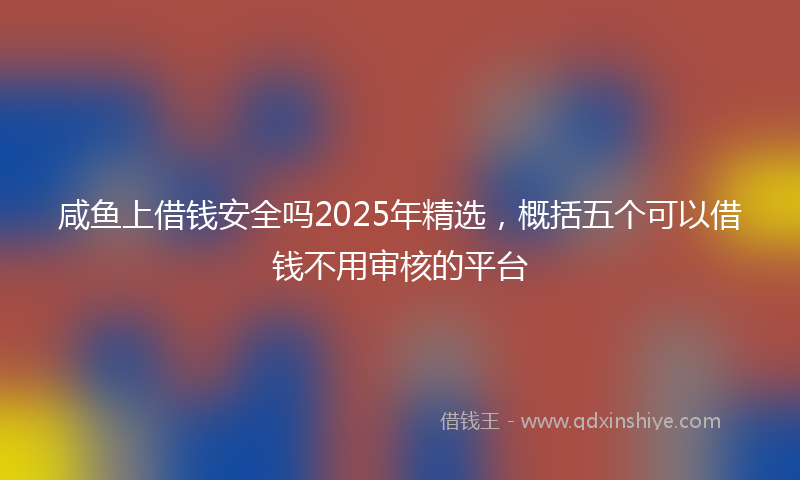 咸鱼上借钱安全吗2025年精选，概括五个可以借钱不用审核的平台
