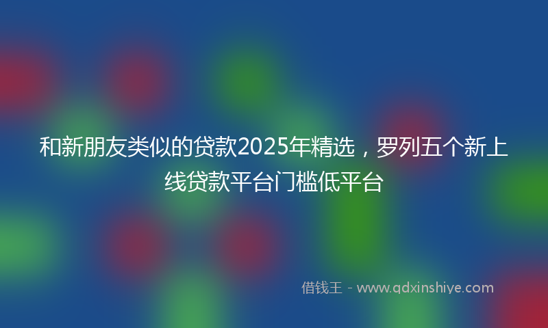 和新朋友类似的贷款2025年精选，罗列五个新上线贷款平台门槛低平台