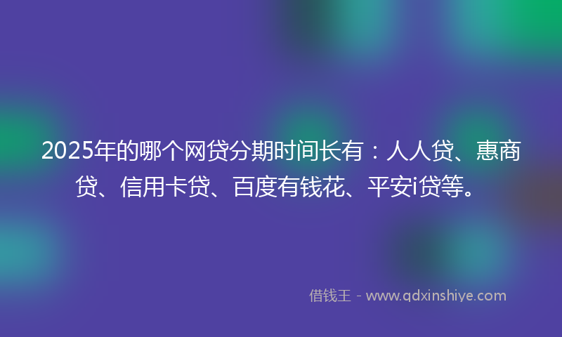 2025年的哪个网贷分期时间长有：人人贷、惠商贷、信用卡贷、百度有钱花、平安i贷等。