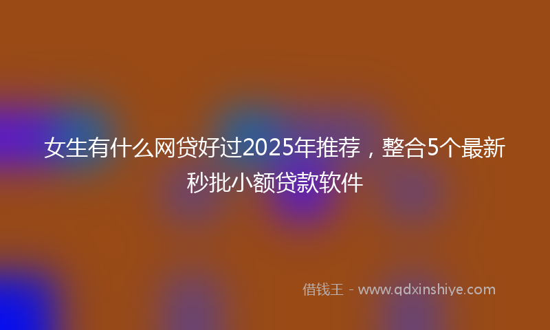 女生有什么网贷好过2025年推荐，整合5个最新秒批小额贷款软件