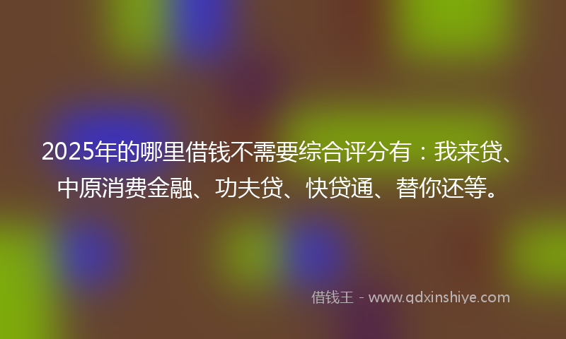 2025年的哪里借钱不需要综合评分有：我来贷、中原消费金融、功夫贷、快贷通、替你还等。