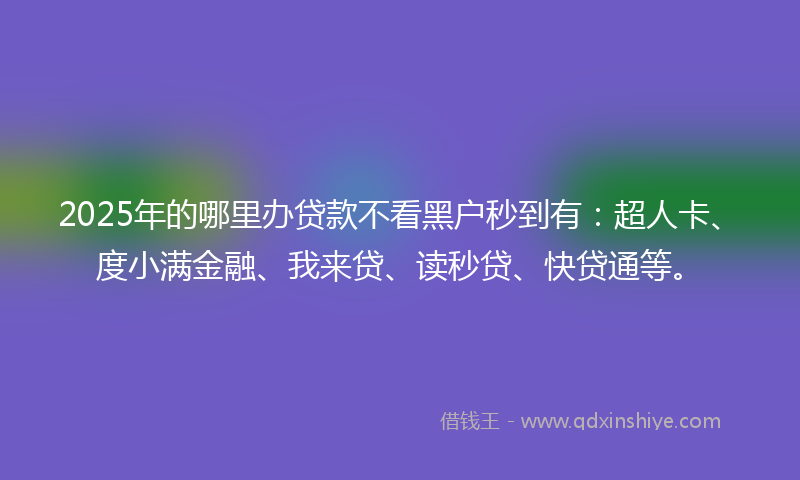 2025年的哪里办贷款不看黑户秒到有：超人卡、度小满金融、我来贷、读秒贷、快贷通等。