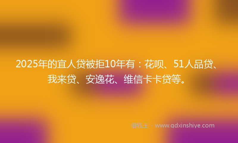 2025年的宜人贷被拒10年有：花呗、51人品贷、我来贷、安逸花、维信卡卡贷等。