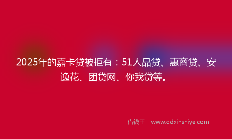 2025年的嘉卡贷被拒有：51人品贷、惠商贷、安逸花、团贷网、你我贷等。