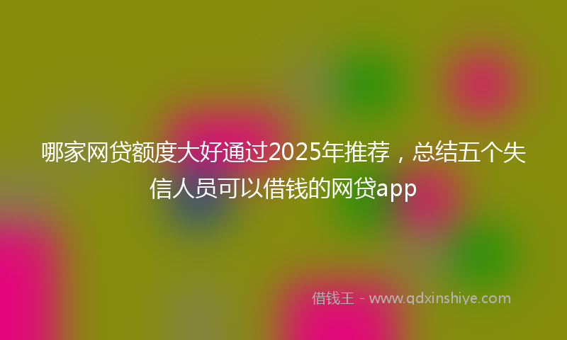 哪家网贷额度大好通过2025年推荐，总结五个失信人员可以借钱的网贷app