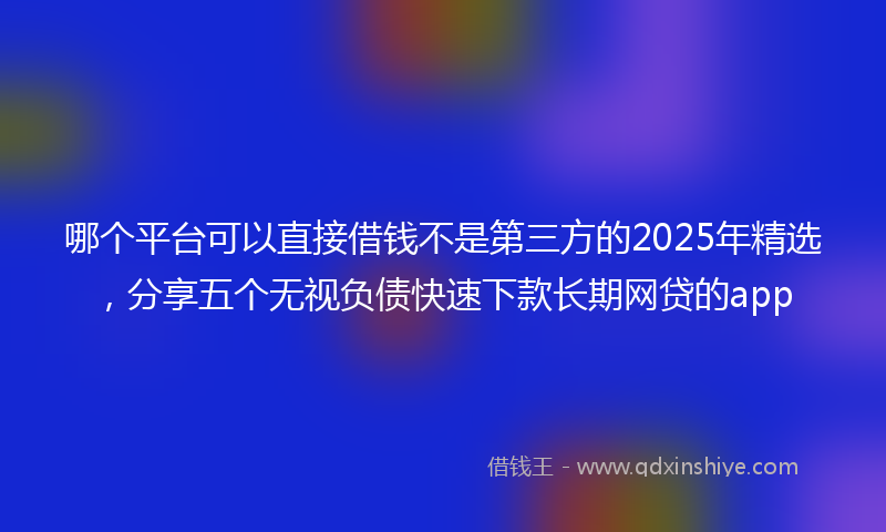 哪个平台可以直接借钱不是第三方的2025年精选，分享五个无视负债快速下款长期网贷的app