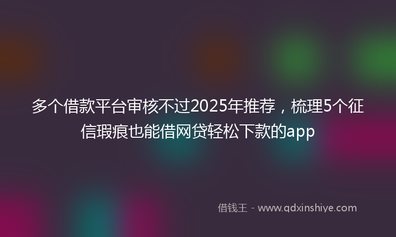 多个借款平台审核不过2025年推荐，梳理5个征信瑕疵也能借网贷轻松下款的app