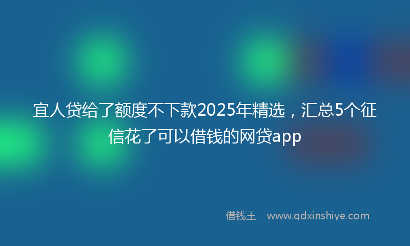 宜人贷给了额度不下款2025年精选，汇总5个征信花了可以借钱的网贷app