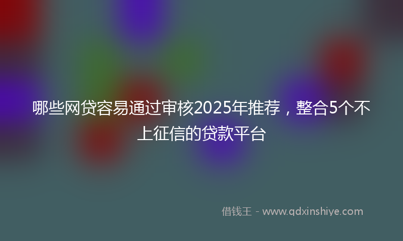 哪些网贷容易通过审核2025年推荐，整合5个不上征信的贷款平台