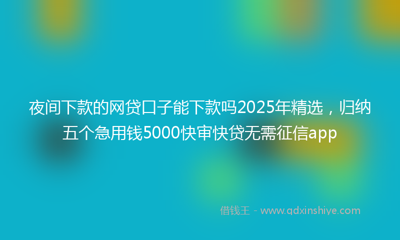 夜间下款的网贷口子能下款吗2025年精选，归纳五个急用钱5000快审快贷无需征信app